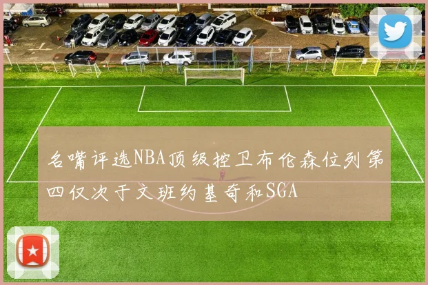 名嘴评选NBA顶级控卫布伦森位列第四仅次于文班约基奇和SGA