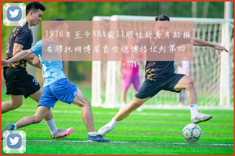 1976年至今NBA前11顺位新秀年龄排名穆托姆博居首伦德博格位列第四