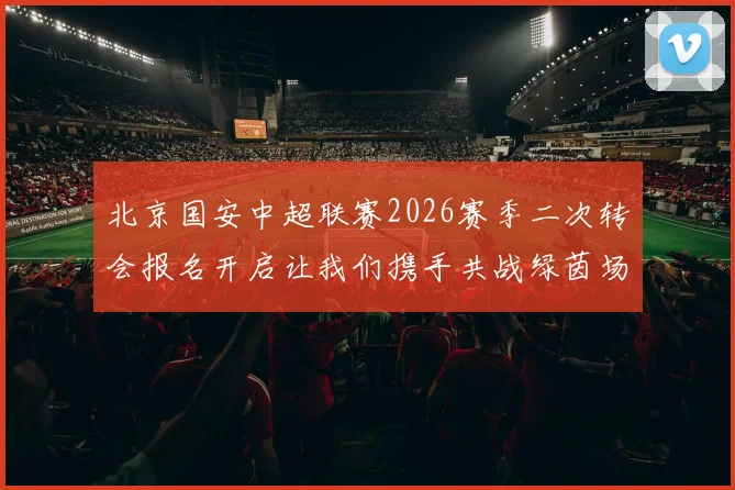 北京国安中超联赛2026赛季二次转会报名开启让我们携手共战绿茵场