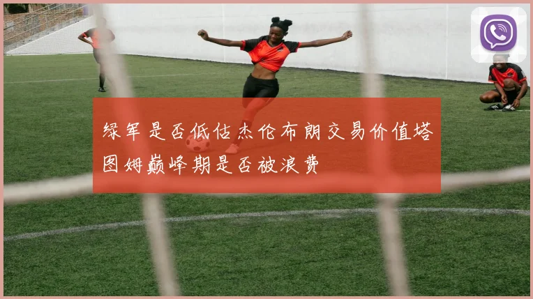 绿军是否低估杰伦布朗交易价值塔图姆巅峰期是否被浪费