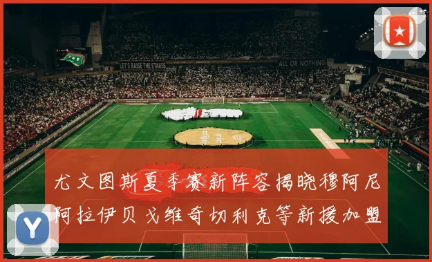 尤文图斯夏季赛新阵容揭晓穆阿尼阿拉伊贝戈维奇切利克等新援加盟