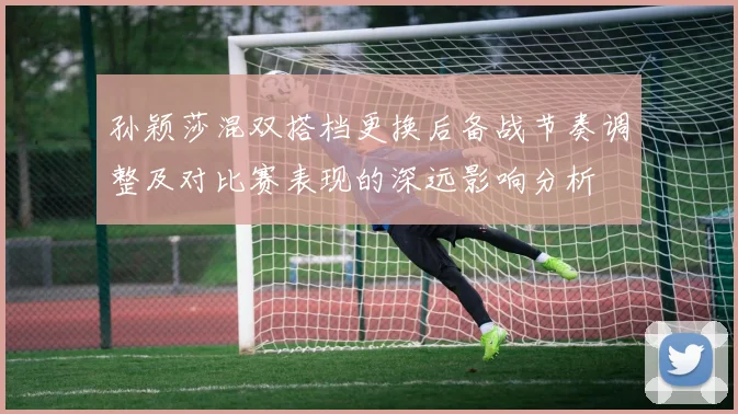 孙颖莎混双搭档更换后备战节奏调整及对比赛表现的深远影响分析