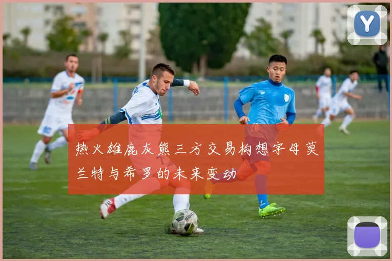 热火雄鹿灰熊三方交易构想字母莫兰特与希罗的未来变动
