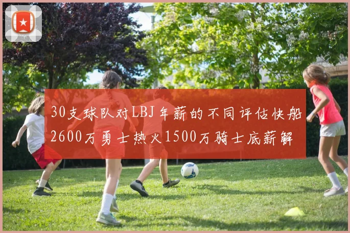 30支球队对LBJ年薪的不同评估快船2600万勇士热火1500万骑士底薪解析