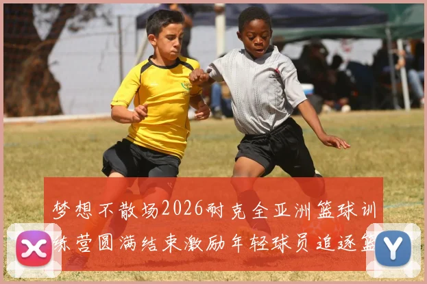 梦想不散场2026耐克全亚洲篮球训练营圆满结束激励年轻球员追逐篮球梦想