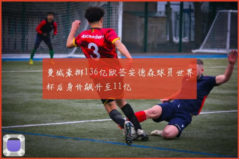 曼城豪掷136亿欧签安德森球员世界杯后身价飙升至11亿