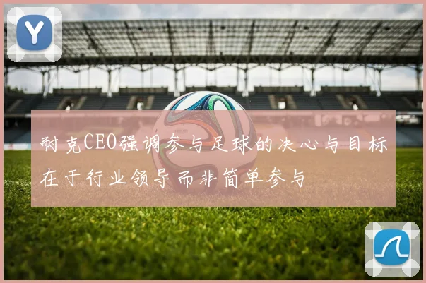 耐克CEO强调参与足球的决心与目标在于行业领导而非简单参与