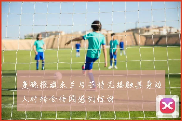 曼晚报道米兰与芒特无接触其身边人对转会传闻感到惊讶