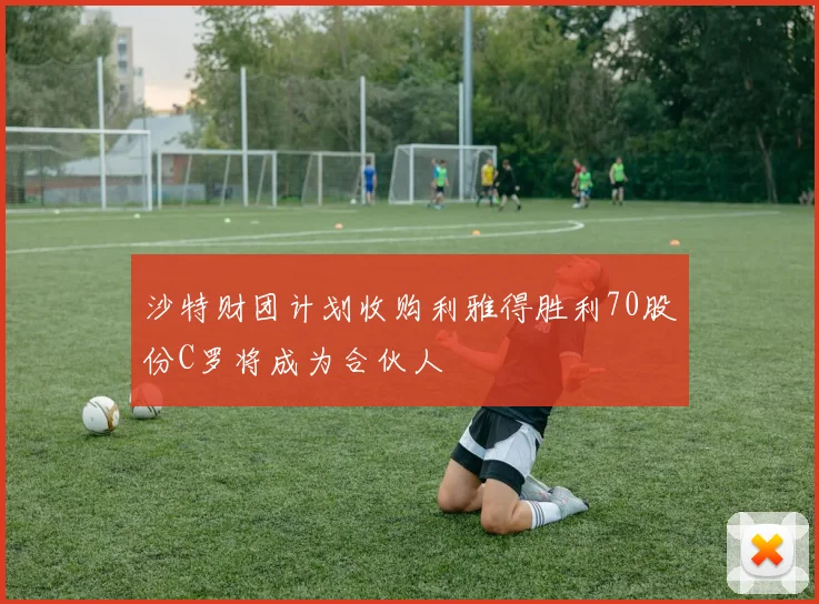 沙特财团计划收购利雅得胜利70股份C罗将成为合伙人