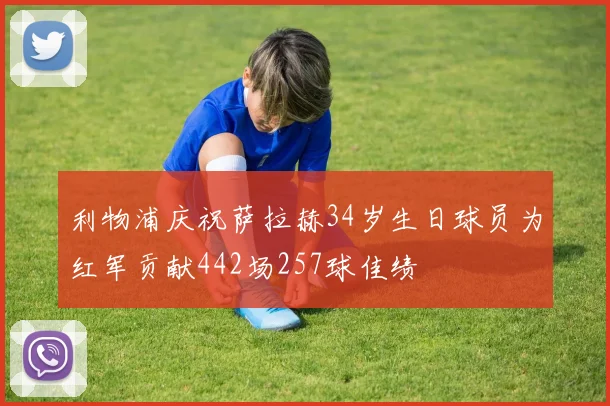 利物浦庆祝萨拉赫34岁生日球员为红军贡献442场257球佳绩