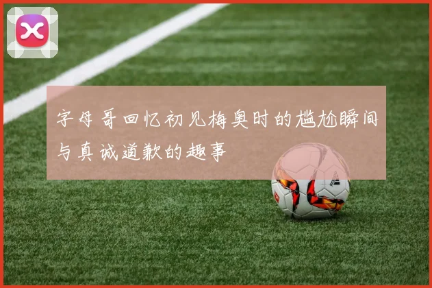 字母哥回忆初见梅奥时的尴尬瞬间与真诚道歉的趣事