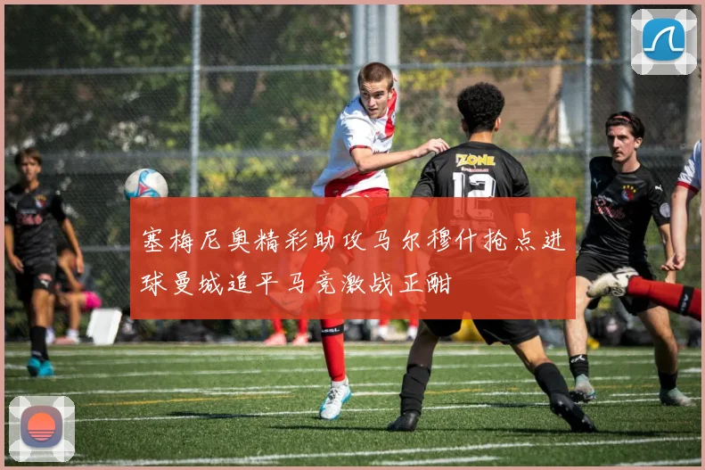 塞梅尼奥精彩助攻马尔穆什抢点进球曼城追平马竞激战正酣