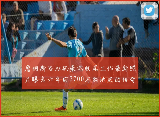 詹姆斯洛杉矶豪宅收尾工作最新照片曝光六年前3700万购地皮的传奇故事
